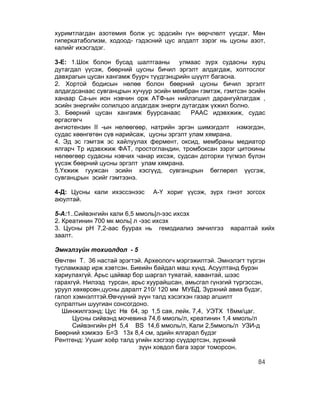 хуримтлагдан азотемия болж ус эрдсийн гүн өөрчлөлт үүсдэг. Мөн
гиперкатаболизм, ходоод- гэдэсний цус алдалт зэрэг нь цусны азот,
калийг ихэсгэдэг.

3-Е: 1.Шок болон бусад шалтгааны        улмаас зүрх судасны хурц
дутагдал үүсэж, бөөрний цусны бичил эргэлт алдагдаж, холтослог
давхрагын цусан хангамж буурч түүдгэнцрийн шүүлт багасна.
2. Хортой бодисын нөлөө болон бөөрний цусны бичил эргэлт
алдагдсанаас сувганцрын хучуур эсийн мембран гэмтэж, гэмтсэн эсийн
ханаар Ca-ын ион нэвчин орж АТФ-ын нийлэгшил дарангуйлагдаж ,
эсийн энергийн солилцоо алдагдаж энерги дутагдаж үхжил болно.
3. Бөөрний цусан хангамж буурсанаас         РААС идэвхжиж, судас
өргасгөгч
ангиотензин II -ын нөлөөгөөр, натрийн эргэн шимэгдэлт нэмэгдэн,
судас хөөнгөтөн сүв нарийсаж, цусны эргэлт улам хямрана.
4. Эд эс гэмтэж эс хайлуулах фермент, оксид, мембраны медиатор
ялгарч Тр идэвхжиж ФАТ, простогландин, тромбоксан зэрэг цитокины
нөлөөгөөр судасны нэвчих чанар ихсэж, судсан доторхи түгмэл бүлэн
үүсэж бөөрний цусны эргэлт улам хямрана.
5.Үхжиж гуужсан эсийн хэсгүүд, сувганцрын бөглөрөл үүсгэж,
сувганцрын эсийг гэмтээнэ.

4-Д: Цусны кали ихэссэнээс     А-Ү хориг үүсэж, зүрх гэнэт зогсох
аюултай.

5-А:1..Сийвэнгийн кали 6,5 ммоль|л-ээс ихсэх
2. Креатинин 700 мк моль| л -ээс ихсэх
3. Цусны рН 7,2-аас буурах нь гемодиализ эмчилгээ       яаралтай хийх
заалт.

Эмнэлзүйн тохиолдол - 5
Өвчтөн Т. 36 настай эрэгтэй. Археологч мэргэжилтэй. Эмнэлэгт түргэн
тусламжаар ирж хэвтсэн. Биеийн байдал маш хүнд. Асуултанд бүрэн
хариулахгүй. Арьс цайвар бор шаргал туяатай, хавантай, шээс
гарахгүй. Нилээд турсан, арьс хуурайшсан, амьсгал гүнзгий түргэссэн,
уруул хөхөрсөн,цусны даралт 210/ 120 мм МУБД. Зүрхний авиа бүдэг,
галоп хэмнэлттэй.Өвчүүний зүүн талд хэсэгхэн газар агшилт
сулралтын шуугиан сонсогдоно.
  Шинжилгээнд: Цус Нв 64, эр 1,5 сая, лейк. 7,4, УЭТХ 18мм/цаг.
      Цусны сийвэнд мочевина 74,6 ммоль/л, креатинин 1,4 ммоль/л
      Сийвэнгийн рН 5,4 ВS 14,6 ммоль/л, Кали 2,5ммоль/л УЗИ-д
Бөөрний хэмжээ Б=З 13х 8,4 см, эдийн ялгарал бүдэг
Рентгенд: Уушиг хоёр талд угийн хэсгээр сүүдэртсэн, зүрхний
                           зүүн ховдол бага зэрэг томорсон.

                                                                 84
 