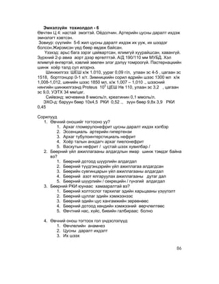 Эмнэлзүйн тохиолдол - 6
Өвчтөн Ц 4: настай эмэгтэй. Оёдолчин. Артерийн цусны даралт ихдэж
эмнэлэгт хэвтсэн.
 Зовиур: сүүлийн 5-6 жил цусны даралт ихдэж их ууж, их шээдэг
болсон.Жирэмсэн үед бөөр өвдөж байсан.
    Үзэхэд: арьс бага зэрэг цайвартсан, ялимгүй хуурайшсан, хавангүй.
Зүрхний 2-р авиа аорт дээр өргөлттэй. А/Д 190/110 мм МУБД. Хэл
ялимгүй өнгөртэй, хэвлий зөөлөн элэг дэлүү томроогүй. Пастернацкийн
шинж хоёр талд сул илэрнэ.
    Шинжилгээ: ШЕШ х/ж 1.010, уураг 0,09 г/л, улаан эс 4-5 , цагаан эс
1518, бортгонцор 0-1 х/т. Зимницкийн сорил өдрийн шээс 1300 мл х/ж
1,008-1,012, шөнийн шээс 1850 мл, х/ж 1,007 – 1,010 ., шээсний
нянгийн шинжилгээнд Proteus 105 ЦЕШ Нв 110, улаан эс 3,2 , цагаан
эс 9,0, УЭТХ 34 мм/цаг.
    Сийвэнд: мочевина 8 ммоль/л, креатинин 0,1 ммоль/л.
   ЭХО-д: баруун бөөр 10х4,5 РКИ 0,52 ., зүүн бөөр 9,8х 3,9 РКИ
0,45

Сорилууд
  1. Өвчний оношийг тогтооно уу?
        1. Архаг гломерулонефрит цусны даралт ихдэх хэлбэр
        2. Эссенциаль артерийн гипертензи
        3. Архаг тубулоинтерстициаль нефрит
        4. Хоёр талын анхдагч архаг пиелонефрит
        5. Васкутын нефрит / цустай шээх хувилбар /
  2. Бөөрний үйл ажиллагааны алдагдлын ямар шинж тэмдэг байна
     вэ?
        1. Бөөрний дотоод шүүрлийн алдагдал
        2. Бөөрний түүдгэнцэрийн үйл ажиллагаа алдагдсан
        3. Бөөрийн сувгинцарын үйл ажиллагааны алдагдал
        4. Бөөрний азот ялгаруулах ажиллагааны дутаг дал
        5. Бөөрний шүүрлийн / секрецийн / гүнзгий алдагдал
  3. Бөөрний РКИ юунаас хамааралтай вэ?
        1. Бөөрний холтослог тархилаг эдийн харьцааны үзүүлэлт
        2. Бөөрний цуллаг эдийн хэмжээнээс
        3. Бөөрний эдийн цус хангамжийн зөрөөнөөс
        4. Бөөрний дотоод хөндийн хэмжээний өөрчлөлтөөс
        5. Өвчтний нас, хүйс, биеийн галбираас болно

   4. Өвчний онош тогтоох гол үндэслэлүүд
        1. Өвчлөлийн анамнез
        2. Цусны даралт ихдэлт
        3. Их шээх

                                                                   86
 