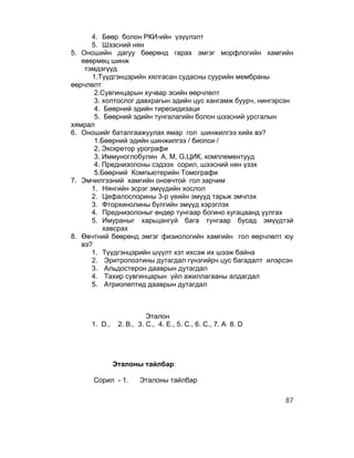 4. Бөөр болон РКИ-ийн үзүүлэлт
      5. Шээсний нян
5. Оношийн дагуу бөөрөнд гарах эмгэг морфлогийн хамгийн
   өвөрмөц шинж
    тэмдэгүүд
      1.Түүдгэнцэрийн хялгасан судасны суурийн мембраны
өөрчлөлт
       2.Сувгинцарын хучвар эсийн өөрчлөлт
       3. холтослог давхрагын эдийн цус хангамж буурч, нингэрсэн
       4. Бөөрний эдийн тиреоидизаци
       5. Бөөрний эдийн тунгалагийн болон шээсний урсгалын
хямрал
6. Оношийг баталгаажуулах ямар гол шинжилгээ хийх вэ?
       1.Бөөрний эдийн шинжилгээ / биопси /
       2. Экскретор урографи
       3. Иммуноглобулин А, М, G,ЦИК, комплементууд
       4. Преднизолоны сэдээх сорил, шээсний нян үзэх
       5.Бөөрний Компьютерийн Томографи
7. Эмчилгээний хамгийн оновчтой гол зарчим
      1. Нянгийн эсрэг эмүүдийн хослол
      2. Цефалоспорины 3-р үеийн эмүүд тарьж эмчлэх
      3. Фторхинолины бүлгийн эмүүд хэрэглэх
      4. Преднизолоныг өндөр тунгаар богино хугацаанд уулгах
      5. Имураныг харьцангуй бага тунгаар бусад эмүүдтэй
          хавсрах
8. Өвчтний бөөрөнд эмгэг физиологийн хамгийн гол өөрчлөлт юу
   вэ?
      1. Түүдгэнцэрийн шүүлт хэт ихсэж их шээж байна
      2. Эритропоэтины дутагдал гүнзгийрч цус багадалт илэрсэн
      3. Альдостерон дааврын дутагдал
      4. Тахир сувгинцарын үйл ажиллагааны алдагдал
      5. Атриопептид дааврын дутагдал



                         Эталон
     1. D.,    2. B., 3. C., 4. E., 5. C., 6. C., 7. A 8. D




              Эталоны тайлбар:

      Сорил - 1.      Эталоны тайлбар

                                                              87
 