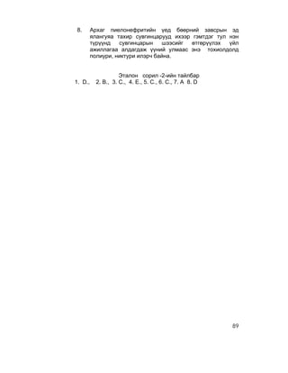 8.       Архаг пиелонефритийн үед бөөрний завсрын эд
         ялангуяа тахир сувгинцарууд ихээр гэмтдэг тул нэн
         түрүүнд   сувгинцарын    шээсийг  өтгөрүүлэх  үйл
         ажиллагаа алдагдаж үүний улмаас энэ тохиолдолд
         полиури, никтури илэрч байна.


                     Эталон сорил -2-ийн тайлбар
1. D.,     2. B., 3. C., 4. E., 5. C., 6. C., 7. A 8. D




                                                          89
 