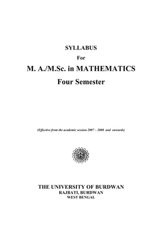 SYLLABUS
For
M. A./M.Sc. in MATHEMATICS
Four Semester
(Effective from the academic session 2007 – 2008 and onwards)
THE UNIVERSITY OF BURDWAN
RAJBATI, BURDWAN
WEST BENGAL
 
