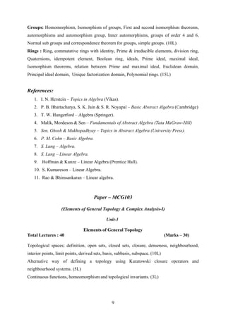 Groups: Homomorphism, Isomorphism of groups, First and second isomorphism theorems,
automorphisms and automorphism group, Inner automorphisms, groups of order 4 and 6,
Normal sub groups and correspondence theorem for groups, simple groups. (10L)
Rings : Ring, commutative rings with identity, Prime & irreducible elements, division ring,
Quaternions, idempotent element, Boolean ring, ideals, Prime ideal, maximal ideal,
Isomorphism theorems, relation between Prime and maximal ideal, Euclidean domain,
Principal ideal domain, Unique factorization domain, Polynomial rings. (15L)
References:
1. I. N. Herstein – Topics in Algebra (Vikas).
2. P. B. Bhattacharya, S. K. Jain & S. R. Noyapal – Basic Abstract Algebra (Cambridge)
3. T. W. Hungerford – Algebra (Springer).
4. Malik, Mordeson & Sen – Fundamentals of Abstract Algebra (Tata MaGraw-Hill)
5. Sen, Ghosh & Mukhopadhyay – Topics in Abstract Algebra (University Press).
6. P. M. Cohn – Basic Algebra.
7. S. Lang – Algebra.
8. S. Lang – Linear Algebra.
9. Hoffman & Kunze – Linear Algebra (Prentice Hall).
10. S. Kumareson – Linear Algebra.
11. Rao & Bhimsankaran – Linear algebra.
Paper – MCG103
(Elements of General Topology & Complex Analysis-I)
Unit-1
Elements of General Topology
Total Lectures : 40 (Marks – 30)
Topological spaces; definition, open sets, closed sets, closure, denseness, neighbourhood,
interior points, limit points, derived sets, basis, subbasis, subspace. (10L)
Alternative way of defining a topology using Kuratowski closure operators and
neighbourhood systems. (5L)
Continuous functions, homeomorphism and topological invariants. (3L)
9
 