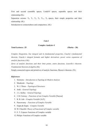 First and second countable spaces, Lindelöf spaces, separable spaces and their
relationship.(8L)
Separation axioms: T0, T1, T2, T3, T3½, T4 spaces, their simple properties and their
relationship. (8L)
Introduction to connectedness and compactness. (6L)
Unit-2
Complex Analysis -I
Total Lectures : 25 (Marks – 20)
Complex Integration, line integral and its fundamental properties, Cauchy’s fundamental
theorem, Cauchy’s integral formula and higher derivatives, power series expansion of
analytic functions.(14L)
Zeros of analytic functions and their limit points, entire functions, Liouville’s theorem.
Fundamental theorem of algebra.(6L)
Simply connected region and primitives of analytic functions, Morera’s theorem. (5L)
References
1. Simmons – Introduction to Topology & Modern Analysis
2. Munkresh – Topology
3. W. J. Thron – Topological Structures
4. Joshi – General Topology
5. J. L. Kelley – General Topology
6. J. B. Conway – Functions of one Complex Variable [Narosa]
7. R. B. Ash – Complex Variable [A.P.]
8. Punoswamy – Functions of Complex Variable
9. Gupta & Gupta – Complex Variable
10. W. Churchil- Theory of Functional of Complex variable
11. E. T. Copson- Functions of Complex variable
12. Philips- Functions of Complex variable
10
 