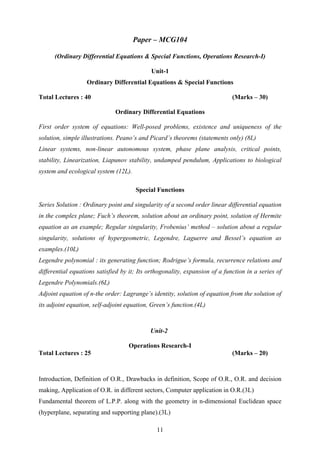 Paper – MCG104
(Ordinary Differential Equations & Special Functions, Operations Research-I)
Unit-1
Ordinary Differential Equations & Special Functions
Total Lectures : 40 (Marks – 30)
Ordinary Differential Equations
First order system of equations: Well-posed problems, existence and uniqueness of the
solution, simple illustrations. Peano’s and Picard’s theorems (statements only) (8L)
Linear systems, non-linear autonomous system, phase plane analysis, critical points,
stability, Linearization, Liapunov stability, undamped pendulum, Applications to biological
system and ecological system (12L).
Special Functions
Series Solution : Ordinary point and singularity of a second order linear differential equation
in the complex plane; Fuch’s theorem, solution about an ordinary point, solution of Hermite
equation as an example; Regular singularity, Frobenius’ method – solution about a regular
singularity, solutions of hypergeometric, Legendre, Laguerre and Bessel’s equation as
examples.(10L)
Legendre polynomial : its generating function; Rodrigue’s formula, recurrence relations and
differential equations satisfied by it; Its orthogonality, expansion of a function in a series of
Legendre Polynomials.(6L)
Adjoint equation of n-the order: Lagrange’s identity, solution of equation from the solution of
its adjoint equation, self-adjoint equation, Green’s function.(4L)
Unit-2
Operations Research-I
Total Lectures : 25 (Marks – 20)
Introduction, Definition of O.R., Drawbacks in definition, Scope of O.R., O.R. and decision
making, Application of O.R. in different sectors, Computer application in O.R.(3L)
Fundamental theorem of L.P.P. along with the geometry in n-dimensional Euclidean space
(hyperplane, separating and supporting plane).(3L)
11
 