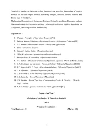 Standard forms of revised simplex method, Computational procedure, Comparison of simplex
method and revised simplex method, Sensitivity analysis, Bounded variable method, The
Primal Dual Method.(14L)
Mathematical formulation of Assignment Problem, Optimality condition, Hungarian method,
Maximization case in Assignment problem, Unbalanced Assignment problem, Restriction on
Assignment, Travelling salesman problem.(5L)
References :
1. Wagner – Principles of Operations Research (PH)
2. Sasievir, Yaspan, Friedman – Operations Research: Methods and Problems (JW)
3. J. K. Sharma – Operations Research – Theory and Applications
4. Taha – Operations Research
5. Schaum’s Outline Series – Operations Research
6. Hillie & Lieberman – Introduction to Operations Research
7. Swarup, Gupta & Manmohan – Operations Research
8. J. C. Burkill – The Theory of Ordinary Differential Equations [Oliver & Boyd, London]
9. E. A. Codington and Levinson – Theory of Ordinary Differential Equations [TMH]
10. R.P. Agarwal & R. C. Gupta – Essentials of Ordinary Differential Equations [MGH]
11. G. F. Simmons - Differential Equations [TMH]
12. G. Birkhoff & G. Rota - Ordinary Differential Equation [Ginn]
13. E. D. Rainville – Special Functions [ Macmillan]
14. I. N. Sneddon - Special Functions of mathematical Physics & Chemistry [ Oliver &
Boyd, London]
15. N. N. Lebedev - Special Functions and Their Applications [PH]
Paper – MCG105
(Principle of Mechanics-I & Numerical Analysis)
Unit-1
Principle of Mechanics-I
Total Lectures : 40 (Marks – 30)
12
 