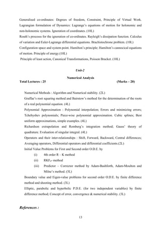 Generalised co-ordinates: Degrees of freedom, Constraint, Principle of Virtual Work.
Lagrangian formulation of Dynamics: Lagrange’s equations of motion for holonomic and
non-holonomic systems. Ignoration of coordinates. (10L)
Routh’s processs for the ignoration of co-ordinates. Rayleigh’s dissipation function. Calculus
of variation and Euler-Lagrange differential equations. Brachistochrone problem. (10L)
Configuration space and system point. Hamilton’s principle; Hamilton’s cannocical equations
of motion. Principle of energy.(10L)
Principle of least action, Canonical Transformations, Poisson Bracket. (10L)
Unit-2
Numerical Analysis
Total Lectures : 25 (Marks – 20)
Numerical Methods : Algorithm and Numerical stability. (2L)
Graffae’s root squaring method and Bairstow’s method for the determination of the roots
of a real polynomial equation. (4L)
Polynomial Approximation : Polynomial interpolation; Errors and minimizing errors;
Tchebyshev polynomials; Piece-wise polynomial approximation. Cubic splines; Best
uniform approximations, simple examples. (4L)
Richardson extrapolation and Romberg’s integration method; Gauss’ theory of
quadrature. Evaluation of singular integral. (4L)
Operators and their inter-relationships : Shift, Forward, Backward, Central differences;
Averaging operators, Differential operators and differential coefficients.(2L)
Initial Value Problems for First and Second order O.D.E. by
(i) 4th order R – K method
(ii) RKF4- method
(iii) Predictor – Corrector method by Adam-Bashforth, Adam-Moulton and
Milne’s method. (3L)
Boundary value and Eigen-value problems for second order O.D.E. by finite difference
method and shooting method. (3L)
Elliptic, parabolic and hyperbolic P.D.E. (for two independent variables) by finite
difference method; Concept of error, convergence & numerical stability. (3L)
References :
13
 