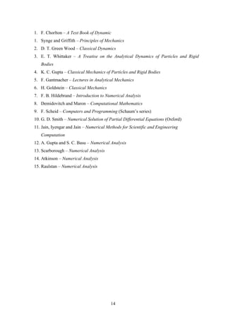 1. F. Chorlton – A Text Book of Dynamic
1. Synge and Griffith – Principles of Mechanics
2. D. T. Green Wood – Classical Dynamics
3. E. T. Whittaker – A Treatise on the Analytical Dynamics of Particles and Rigid
Bodies
4. K. C. Gupta – Classical Mechanics of Particles and Rigid Bodies
5. F. Gantmacher – Lectures in Analytical Mechanics
6. H. Goldstein – Classical Mechanics
7. F. B. Hildebrand – Introduction to Numerical Analysis
8. Demidovitch and Maron – Computational Mathematics
9. F. Scheid – Computers and Programming (Schaum’s series)
10. G. D. Smith – Numerical Solution of Partial Differential Equations (Oxford)
11. Jain, Iyengar and Jain – Numerical Methods for Scientific and Engineering
Computation
12. A. Gupta and S. C. Basu – Numerical Analysis
13. Scarborough – Numerical Analysis
14. Atkinson – Numerical Analysis
15. Raulstan – Numerical Analysis
14
 