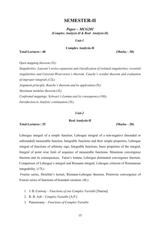 SEMESTER-II
Paper – MCG201
(Complex Analysis-II & Real Analysis-II)
Unit-1
Complex Analysis-II
Total Lectures : 40 (Marks – 30)
Open mapping theorem.(5L)
Singularities. Laurent’s series expansion and classification of isolated singularities, essential
singularities and Casorati-Weierstrass’s theorem. Cauchy’s residue theorem and evaluation
of improper integrals.(12L)
Argument principle, Rouche’s theorem and its application.(5L)
Maximum modulus theorem.(3L)
Conformal mappings, Schwarz’s Lemma and its consequence.(10L)
Introduction to Analytic continuation.(5L)
Unit-2
Real Analysis-II
Total Lectures : 25 (Marks – 20)
Lebesgue integral of a simple function, Lebesgue integral of a non-negative (bounded or
unbounded) measurable function, Integrable functions and their simple properties, Lebesgue
integral of functions of arbitrary sign, Integrable functions, basic properties of the integral,
Integral of point wise limit of sequence of measurable functions- Monotone convergence
theorem and its consequences, Fatou’s lemma, Lebesgue dominated convergence theorem.
Comparison of Lebesgue’s integral and Riemann integral, Lebesgue criterion of Riemannian
integrability. (17L)
Fourier series, Dirichlet’s kernel, Riemann-Lebesgue theorem, Pointwise convergence of
Fourier series of functions of bounded variation. (8L)
1. J. B. Conway – Functions of one Complex Variable [Narosa]
2. R. B. Ash – Complex Variable [A.P.]
3. Punoswamy – Functions of Complex Variable
15
 