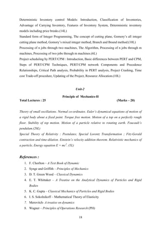 Deterministic Inventory control Models: Introduction, Classification of Inventories,
Advantage of Carrying Inventory, Features of Inventory System, Deterministic inventory
models including price breaks.(14L)
Standard form of Integer Programming, The concept of cutting plane, Gomory’s all integer
cutting plane method, Gomory’s mixed integer method, Branch and Bound method.(10L)
Processing of n jobs through two machines, The Algorithm, Processing of n jobs through m
machines, Processing of two jobs through m machines.(6L)
Project scheduling by PERT/CPM : Introduction, Basic differences between PERT and CPM,
Steps of PERT/CPM Techniques, PERT/CPM network Components and Precedence
Relationships, Critical Path analysis, Probability in PERT analysis, Project Crashing, Time
cost Trade-off procedure, Updating of the Project, Resource Allocation.(10L)
Unit-2
Principle of Mechanics-II
Total Lectures : 25 (Marks – 20)
Theory of small oscillations. Normal co-ordinates. Euler’s dynamical equations of motion of
a rigid body about a fixed point. Torque free motion. Motion of a top on a perfectly rough
floor. Stability of top motion. Motion of a particle relative to rotating earth. Foucault’s
pendulum.(20L)
Special Theory of Relativity : Postulates; Special Lorentz Transformation ; Fitz-Gerald
contraction and time-dilation. Einstein’s velocity addition theorem. Relativistic mechanics of
a particle, Energy equation E = mc2
. (5L)
References :
1. F. Chorlton – A Text Book of Dynamic
2. Synge and Griffith – Principles of Mechanics
3. D. T. Green Wood – Classical Dynamics
4. E. T. Whittaker – A Treatise on the Analytical Dynamics of Particles and Rigid
Bodies
5. K. C. Gupta – Classical Mechanics of Particles and Rigid Bodies
6. I. S. Sokolnikoff – Mathematical Theory of Elasticity
7. Merovitch- A treatise on dynamics
8. Wagner – Principles of Operations Research (PH)
18
 