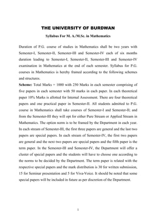 THE UNIVERSITY OF BURDWAN
Syllabus For M. A./M.Sc. in Mathematics
Duration of P.G. course of studies in Mathematics shall be two years with
Semester-I, Semester-II, Semester-III and Semester-IV each of six months
duration leading to Semester-I, Semester-II, Semester-III and Semester-IV
examination in Mathematics at the end of each semester. Syllabus for P.G.
courses in Mathematics is hereby framed according to the following schemes
and structures.
Scheme: Total Marks = 1000 with 250 Marks in each semester comprising of
five papers in each semester with 50 marks in each paper. In each theoretical
paper 10% Marks is allotted for Internal Assessment. There are four theoretical
papers and one practical paper in Semester-II. All students admitted to P.G.
course in Mathematics shall take courses of Semester-I and Semester-II; and
from the Semester-III they will opt for either Pure Stream or Applied Stream in
Mathematics. The option norm is to be framed by the Department in each year.
In each stream of Semester-III, the first three papers are general and the last two
papers are special papers. In each stream of Semester-IV, the first two papers
are general and the next two papers are special papers and the fifth paper is the
term paper. In the Semester-III and Semester-IV, the Department will offer a
cluster of special papers and the students will have to choose one according to
the norms to be decided by the Department. The term paper is related with the
respective special papers and the mark distribution is 30 for written submission,
15 for Seminar presentation and 5 for Viva-Voice. It should be noted that some
special papers will be included in future as per discretion of the Department.
1
 