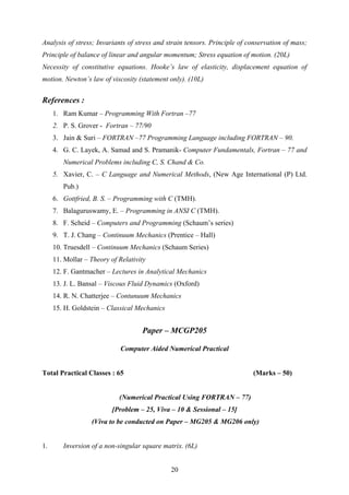 Analysis of stress; Invariants of stress and strain tensors. Principle of conservation of mass;
Principle of balance of linear and angular momentum; Stress equation of motion. (20L)
Necessity of constitutive equations. Hooke’s law of elasticity, displacement equation of
motion. Newton’s law of viscosity (statement only). (10L)
References :
1. Ram Kumar – Programming With Fortran –77
2. P. S. Grover - Fortran – 77/90
3. Jain & Suri – FORTRAN –77 Programming Language including FORTRAN – 90.
4. G. C. Layek, A. Samad and S. Pramanik- Computer Fundamentals, Fortran – 77 and
Numerical Problems including C, S. Chand & Co.
5. Xavier, C. – C Language and Numerical Methods, (New Age International (P) Ltd.
Pub.)
6. Gottfried, B. S. – Programming with C (TMH).
7. Balaguruswamy, E. – Programming in ANSI C (TMH).
8. F. Scheid – Computers and Programming (Schaum’s series)
9. T. J. Chang – Continuum Mechanics (Prentice – Hall)
10. Truesdell – Continuum Mechanics (Schaum Series)
11. Mollar – Theory of Relativity
12. F. Gantmacher – Lectures in Analytical Mechanics
13. J. L. Bansal – Viscous Fluid Dynamics (Oxford)
14. R. N. Chatterjee – Contunuum Mechanics
15. H. Goldstein – Classical Mechanics
Paper – MCGP205
Computer Aided Numerical Practical
Total Practical Classes : 65 (Marks – 50)
(Numerical Practical Using FORTRAN – 77)
[Problem – 25, Viva – 10 & Sessional – 15]
(Viva to be conducted on Paper – MG205 & MG206 only)
1. Inversion of a non-singular square matrix. (6L)
20
 