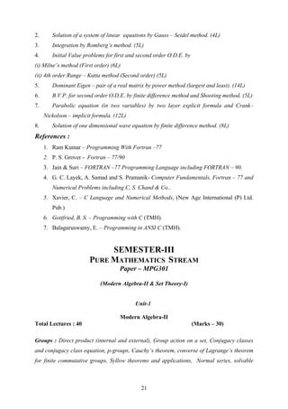 2. Solution of a system of linear equations by Gauss – Seidel method. (4L)
3. Integration by Romberg’s method. (5L)
4. Initial Value problems for first and second order O.D.E. by
(i) Milne’s method (First order) (6L)
(ii) 4th order Runge – Kutta method (Second order) (5L)
5. Dominant Eigen – pair of a real matrix by power method (largest and least). (14L)
6. B.V.P. for second order O.D.E. by finite difference method and Shooting method. (5L)
7. Parabolic equation (in two variables) by two layer explicit formula and Crank–
Nickolson – implicit formula. (12L)
8. Solution of one dimensional wave equation by finite difference method. (8L)
References :
1. Ram Kumar – Programming With Fortran –77
2. P. S. Grover - Fortran – 77/90
3. Jain & Suri – FORTRAN –77 Programming Language including FORTRAN – 90.
4. G. C. Layek, A. Samad and S. Pramanik- Computer Fundamentals, Fortran – 77 and
Numerical Problems including C, S. Chand & Co..
5. Xavier, C. – C Language and Numerical Methods, (New Age International (P) Ltd.
Pub.)
6. Gottfried, B. S. – Programming with C (TMH).
7. Balaguruswamy, E. – Programming in ANSI C (TMH).
SEMESTER-III
PURE MATHEMATICS STREAM
Paper – MPG301
(Modern Algebra-II & Set Theory-I)
Unit-1
Modern Algebra-II
Total Lectures : 40 (Marks – 30)
Groups : Direct product (internal and external), Group action on a set, Conjugacy classes
and conjugacy class equation, p-groups, Cauchy’s theorem, converse of Lagrange’s theorem
for finite commutative groups, Syllow theorems and applications, Normal series, solvable
21
 