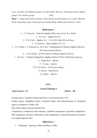 series, solvable and Nilpotent groups, Jo rdan-Holder Theorem, Finitely generated Abelian
groups, Free Abelian groups. (20L)
&&
Rings : Unique factorization domain; Factorization of polynomials over a field; Maximal,
Prime and primary ideal; Noetherian and Artinian Rings; Hilbert basis theorem. (20L)
References :
1. I. N. Herstein – Topics In Algebra (Wiley Eastern Ltd, New Delhi).
2. M. Artin – Algebra (P.H.I.).
3. P. M. Cohn – Algebra, Vol. – I. II, & III. (John Wiley & Sons).
4. N. Jacobson – Basic Algebra Vol. I, II.
5. D. S. Malik, J. N. Mordeson & M. K. Sen – Fundamentals of Abstract Algebra (McGraw
– Hill, International Edition).
6. J. B. Fraleigh – A First Course in Abstract Algebra (Narosa).
7. M. Gray – A Radical Approach to Algebra (Addison Wesley Publishing Company).
8. Hungerford – Algebra.
9. S. Lang – Algebra.
10. N. H. McCoy – The theory of Rings.
11. Burton – Ring Theory.
12. Gallian – Algebra.
Unit-2
General Topology-I
Total Lectures : 25 (Marks – 20)
Normal spaces, Urysohn’s lemma and Tietze’s extension theorem. (5L)
Product spaces, embedding lemma, Tychonoff spaces and characterization of Tychonoff
spaces as subspaces of cubes. (6L)
Nets, filters subnets and convergence (4L)
Compactness, Compactness and continuity, countable compactness, sequential compactness,
BW compactness and their relationship, Local compactness, Tychonoff theorem (on Product
of Compact Spaces) (10L)
References :
1. J. Dugundji – Topology (Allayn and Bacon, 1966)
22
 