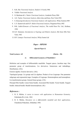 3. K.K. Jha- Functional Analysis, Student’s Friends,1986
4. Vulikh- Functional Analysis
5. G. Bachman & L. Narici- Functional Analysis, Academic Press,1966
6. A.E. Taylor- Functional Analysis, John wiley and Sons, New York,1958
7. E. Kreyszig-Introductory Functional Analysis with Applications, Wiley Eastern,1989
8. L.V. Kantorvich and G.P. Akilov-Functional Analysis, Pergamon Press,1982
9. B.K. Lahiri-Elements of Functional Analysis, The world Press Pvt. Ltd., Kolkata,
1994
10. G.F. Simmons- Introduction to Topology and Modern Analysis ,Mc Graw Hill, New
York, 1963
11. B.V. Limaye- Functional Analysis, Wiley Easten Ltd
Paper – MPS304
(Special Paper-I)
Total Lectures : 65 (Marks – 50)
A: Differential Geometry of Manifolds-I
Definition and examples of differentiable manifolds. Tangent spaces. Jacobian map. One
parameter group of transformations. Lie derivatives. Immersions and imbeddings.
Distributions. (32L)
Exterior algebra. Exterior derivative. (10L)
Topological groups. Lie groups and Lie algebras. Product of two Liegroups. One parameter
subgroups and exponential maps. Examples of Liegroups. Homomorphism and Isomorphism.
Lie transformation groups. General linear groups. (15L)
Principal fibre bundle. Linear frame bundle. Associated fibre bundle. Vector bundle. Tangent
bundle. Induced bundle. Bundle homomorphisms. (8L)
References :
1. R. S. Mishra, A course in tensors with applications to Riemannian Geometry,
Pothishala (Pvt.) Ltd., 1965.
2. R. S. Mishra, Structures on a differentiable manifold and their applications,
Chandrama Prakashan, Allahabad, 1984.
26
 