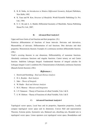 3. B. B. Sinha, An Introduction to Modern Differential Geometry, Kalyani Publishers,
New Delhi, 1982.
4. K. Yano and M. Kon, Structure of Manifolds, World Scientific Publishing Co. Pvt.
Ltd., 1984.
5. U. C. De and A. A. Shaikh, Differential Geometry of Manifolds, Narosa Publishing
House Pvt. Ltd., 2007.
B: Advanced Real Analysis-I
Upper and lower limits of real function and their properties. (5L)
Pointwise differentiation of functions of linear intervals. Derivates and derivatives.
Measurability of derivates. Differentiation of real functions. Dini derivates and their
properties. Monotonicity theorem. Example of a continuous nowhere differentiable function.
(30L)
Vitali’s covering theorem in one dimension. Differentiability of monotone functions.
Absolutely continuous functions and singular functions. Cantor ternery set and Cantor
function. Indefinite Lebesgue Integral. Fundamental theorem of integral calculus for
Lebesgue integral. Lusin’s condition (N). Characterization of absolutely continuous functions
(Banach-Zaricki theorem). (30L)
References :
1. Hewitt and Stormberg – Real and Abstract Analysis
2. H. L. Royden – Real Analysis
3. Saks – Theory of Integrals
4. W. Rudin – Real and Abstract Analysis
5. M. E. Munroe – Measure and Integration
6. I. P. Natanson – Theory of Functions of a Real Variable, Vols. I & II.
7. E. W. Hobson – Theory of Functions of a Real Variable, Vols. I & II
C: Advanced Functional Analysis-I
Topological vector spaces, Local base and its properties, Separation properties, Locally
compact topological vector space and its dimension. Convex Hull and representation
Theorem, Extreme points, Symmetric sets, Balanced sets, absorbing sets, Bounded sets in
topological vector space. Linear operators over topological vector space, Boundedness and
27
 