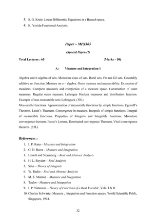 3. S. G. Krein-Linear Differential Equations in a Banach space.
4. K. Yosida-Functional Analysis.
Paper – MPS305
(Special Paper-II)
Total Lectures : 65 (Marks – 50)
A: Measure and Integration-I
Algebra and σ-algebra of sets. Monotone class of sets. Borel sets. Fσ and Gδ sets. Countably
additive set function. Measure on σ – algebra. Outer measure and measurability. Extension of
measures. Complete measures and completion of a measure space. Construction of outer
measures. Regular outer measure. Lebesgue Stieltjes measures and distribution function.
Example of non-measurable sets (Lebesgue). (30L)
Measurable functions. Approximation of measurable functions by simple functions. Egoroff’s
Theorem. Lusin’s Theorem. Convergence in measure. Integrals of simple functions. Integral
of measurable functions. Properties of Integrals and Integrable functions. Monotone
convergence theorem. Fatou’s Lemma, Dominated convergence Theorem, Vitali convergence
theorem. (35L)
References :
1. I. P. Rana – Measure and Integration
2. G. D. Barra – Measure and Integration
3. Hewitt and Stormberg – Real and Abstract Analysis
4. H. L. Royden – Real Analysis
5. Saks – Theory of Integrals
6. W. Rudin – Real and Abstract Analysis
7. M. E. Munroe – Measure and Integration
8. Taylor - Measure and Integration
9. I. P. Natanson – Theory of Functions of a Real Variable, Vols. I & II.
10. Charles Schwartz- Measure , Integration and Function spaces, World Scientific Publi.,
Singapore, 1994.
32
 