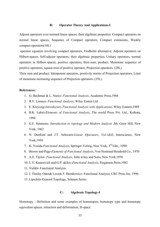 B: Operator Theory And Applications-I
Adjoint operators over normed linear spaces; their algebraic properties. Compact operators on
normal linear spaces, Sequence of Compact operators, Compact extensions, Weakly
compact-operators(10L)
operator equation involving compact operators, Fredholm alternative; Adjoint operators on
Hilbert-spaces, Self-adjoint operators, their algebraic properties; Unitary operators, normal
operators in Hilbert spaces, positive operators, their-sum, product; Monotone sequence of
positive operators, square-root of positive operator, Projection operators. (20L)
Their sum and product; Idempotent operators, positivity norms of Projection operators; Limit
of monotone increasing sequence of Projection operators. (35L)
References:
1. G. Bachman & L. Narici- Functional Analysis, Academic Press,1966
2. B.V. Limaye- Functional Analysis, Wiley Easten Ltd
3. E. Kreyszig-Introductory Functional Analysis with Applications, Wiley Eastern,1989
4. B.K. Lahiri-Elements of Functional Analysis, The world Press Pvt. Ltd., Kolkata,
1994
5. G.F. Simmons- Introduction to topology and Modern Analysis ,Mc Graw Hill, New
York, 1963
6. N. Dunford and J.T. Schwartz-Linear Operators, Vol-1&II, Interscience, New
York,1958
7. K. Yosida-Functional Analysis, Springer Verlog, New York, 3rd
Edn., 1990
8. Brown and Page-Elements of Functional Analysis, Von Nostrand Reinhold Co., 1970
9. A.E. Taylor- Functional Analysis, John wiley and Sons, New York,1958
10. L.V. Kantorvich and G.P. akilov-Functional Analysis, Pergamon Press,1982
11. Vulikh- Functional Analysis
12. J. Tinsley Oden& Leszek F. Dernkowicz- Functional Analysis, CRC Press Inc, 1996.
13. Lipschitz-General Topology, Schaum Series
C: Algebraic Topology-I
Homotopy : Definition and some examples of homotopies, homotopy type and homotopy
equivalent spaces, retraction and deformation, H-space.
33
 