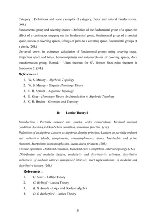 Category : Definitions and some examples of category, factor and natural transformation.
(10L)
Fundamental group and covering spaces : Definition of the fundamental group of a space, the
effect of a continuous mapping on the fundamental group, fundamental group of a product
space, notion of covering spaces, liftings of paths to a covering space, fundamental groups of
a circle, (20L)
Universal cover, its existence, calculation of fundamental groups using covering space.
Projection space and torus, homomorphisms and automorphisms of covering spaces, deck
transformation group, Borsuk – Ulam theorem for S2
, Brower fixed-point theorem in
dimension 2. (35L)
References :
1. W. S. Massey – Algebraic Topology
2. W. S. Massey – Singular Homology Theory
3. E. H. Spanier – Algebraic Topology
4. B. Gray – Homotopy Theory An Introduction to Algebraic Topology
5. C. R. Bredon – Geometry and Topology
D: Lattice Theory-I
Introduction : Partially ordered sets, graphs, order isomorphism, Maximal minimal
condition, Jordan-Dedekind chain condition, dimension function. (10L)
Definition of an algebra, Lattices as algebras, density principle, Lattices as partially ordered
sets sublattices Ideals, complements, semicomplements, atoms, Irreducible and prime
elements, Morphisims homomorphisims, ideals direct products. (20L)
Closure operation, Dedekind condition, Dedekind cuts. Completion, interval topology.(15L)
Distributive and modular lattices, modularity and distributivity criterion, distributive
sublattices of modular lattices, transposed intervals, meet representation in modular and
distributive lattices. (20L)
References :
1. G. Szasz – Lattice Theory
2. G. Birkhoff – Lattice Theory
3. B. H. Arnold – Logic and Boolean Algebra
4. D. E. Rutherford – Lattice Theory
34
 