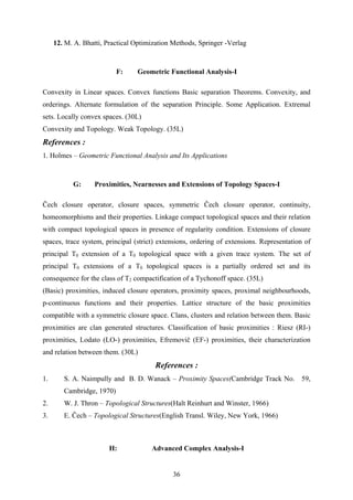 12. M. A. Bhatti, Practical Optimization Methods, Springer -Verlag
F: Geometric Functional Analysis-I
Convexity in Linear spaces. Convex functions Basic separation Theorems. Convexity, and
orderings. Alternate formulation of the separation Principle. Some Application. Extremal
sets. Locally convex spaces. (30L)
Convexity and Topology. Weak Topology. (35L)
References :
1. Holmes – Geometric Functional Analysis and Its Applications
G: Proximities, Nearnesses and Extensions of Topology Spaces-I
Čech closure operator, closure spaces, symmetric Čech closure operator, continuity,
homeomorphisms and their properties. Linkage compact topological spaces and their relation
with compact topological spaces in presence of regularity condition. Extensions of closure
spaces, trace system, principal (strict) extensions, ordering of extensions. Representation of
principal T0 extension of a T0 topological space with a given trace system. The set of
principal T0 extensions of a T0 topological spaces is a partially ordered set and its
consequence for the class of T2 compactification of a Tychonoff space. (35L)
(Basic) proximities, induced closure operators, proximity spaces, proximal neighbourhoods,
p-continuous functions and their properties. Lattice structure of the basic proximities
compatible with a symmetric closure space. Clans, clusters and relation between them. Basic
proximities are clan generated structures. Classification of basic proximities : Riesz (RI-)
proximities, Lodato (LO-) proximities, Efremovič (EF-) proximities, their characterization
and relation between them. (30L)
References :
1. S. A. Naimpully and B. D. Wanack – Proximity Spaces(Cambridge Track No. 59,
Cambridge, 1970)
2. W. J. Thron – Topological Structures(Halt Reinhurt and Winster, 1966)
3. E. Čech – Topological Structures(English Transl. Wiley, New York, 1966)
H: Advanced Complex Analysis-I
36
 