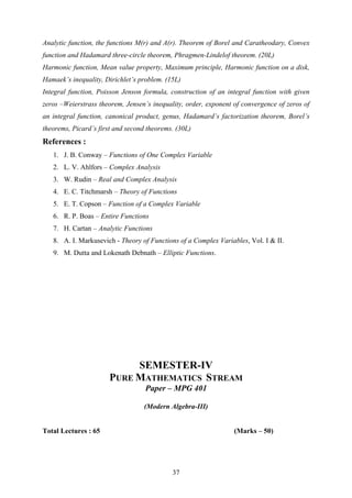 Analytic function, the functions M(r) and A(r). Theorem of Borel and Caratheodary, Convex
function and Hadamard three-circle theorem, Phragmen-Lindelof theorem. (20L)
Harmonic function, Mean value property, Maximum principle, Harmonic function on a disk,
Hamaek’s inequality, Dirichlet’s problem. (15L)
Integral function, Poisson Jenson formula, construction of an integral function with given
zeros –Weierstrass theorem, Jensen’s inequality, order, exponent of convergence of zeros of
an integral function, canonical product, genus, Hadamard’s factorization theorem, Borel’s
theorems, Picard’s first and second theorems. (30L)
References :
1. J. B. Conway – Functions of One Complex Variable
2. L. V. Ahlfors – Complex Analysis
3. W. Rudin – Real and Complex Analysis
4. E. C. Titchmarsh – Theory of Functions
5. E. T. Copson – Function of a Complex Variable
6. R. P. Boas – Entire Functions
7. H. Cartan – Analytic Functions
8. A. I. Markusevich - Theory of Functions of a Complex Variables, Vol. I & II.
9. M. Dutta and Lokenath Debnath – Elliptic Functions.
SEMESTER-IV
PURE MATHEMATICS STREAM
Paper – MPG 401
(Modern Algebra-III)
Total Lectures : 65 (Marks – 50)
37
 