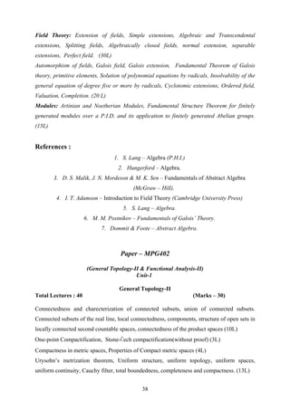 Field Theory: Extension of fields, Simple extensions, Algebraic and Transcendental
extensions, Splitting fields, Algebraically closed fields, normal extension, separable
extensions, Perfect field. (30L)
Automorphism of fields, Galois field, Galois extension, Fundamental Theorem of Galois
theory, primitive elements, Solution of polynomial equations by radicals, Insolvability of the
general equation of degree five or more by radicals, Cyclotomic extensions, Ordered field,
Valuation, Completion. (20 L)
Modules: Artinian and Noetherian Modules, Fundamental Structure Theorem for finitely
generated modules over a P.I.D. and its application to finitely generated Abelian groups.
(15L)
References :
1. S. Lang – Algebra (P.H.I.)
2. Hungerford – Algebra.
3. D. S. Malik, J. N. Mordeson & M. K. Sen – Fundamentals of Abstract Algebra
(McGraw – Hill).
4. I. T. Adamson – Introduction to Field Theory (Cambridge University Press)
5. S. Lang – Algebra.
6. M. M. Postnikov – Fundamentals of Galois’ Theory.
7. Dommit & Foote – Abstract Algebra.
Paper – MPG402
(General Topology-II & Functional Analysis-II)
Unit-1
General Topology-II
Total Lectures : 40 (Marks – 30)
Connectedness and charecterization of connected subsets, union of connected subsets.
Connected subsets of the real line, local connectedness, components, structure of open sets in
locally connected second countable spaces, connectedness of the product spaces (10L)
One-point Compactification, Stone-Čech compactification(without proof) (3L)
Compactness in metric spaces, Properties of Compact metric spaces (4L)
Urysohn’s metrization theorem, Uniform structure, uniform topology, uniform spaces,
uniform continuity, Cauchy filter, total boundedness, completeness and compactness. (13L)
38
 