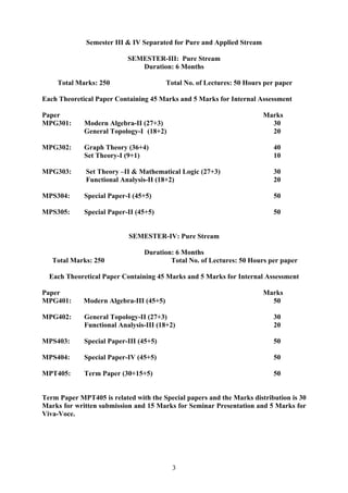 Semester III & IV Separated for Pure and Applied Stream
SEMESTER-III: Pure Stream
Duration: 6 Months
Total Marks: 250 Total No. of Lectures: 50 Hours per paper
Each Theoretical Paper Containing 45 Marks and 5 Marks for Internal Assessment
Paper Marks
MPG301: Modern Algebra-II (27+3) 30
General Topology-I (18+2) 20
MPG302: Graph Theory (36+4) 40
Set Theory-I (9+1) 10
MPG303: Set Theory –II & Mathematical Logic (27+3) 30
Functional Analysis-II (18+2) 20
MPS304: Special Paper-I (45+5) 50
MPS305: Special Paper-II (45+5) 50
SEMESTER-IV: Pure Stream
Duration: 6 Months
Total Marks: 250 Total No. of Lectures: 50 Hours per paper
Each Theoretical Paper Containing 45 Marks and 5 Marks for Internal Assessment
Paper Marks
MPG401: Modern Algebra-III (45+5) 50
MPG402: General Topology-II (27+3) 30
Functional Analysis-III (18+2) 20
MPS403: Special Paper-III (45+5) 50
MPS404: Special Paper-IV (45+5) 50
MPT405: Term Paper (30+15+5) 50
Term Paper MPT405 is related with the Special papers and the Marks distribution is 30
Marks for written submission and 15 Marks for Seminar Presentation and 5 Marks for
Viva-Voce.
3
 