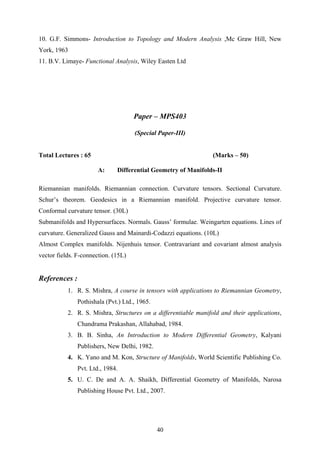 10. G.F. Simmons- Introduction to Topology and Modern Analysis ,Mc Graw Hill, New
York, 1963
11. B.V. Limaye- Functional Analysis, Wiley Easten Ltd
Paper – MPS403
(Special Paper-III)
Total Lectures : 65 (Marks – 50)
A: Differential Geometry of Manifolds-II
Riemannian manifolds. Riemannian connection. Curvature tensors. Sectional Curvature.
Schur’s theorem. Geodesics in a Riemannian manifold. Projective curvature tensor.
Conformal curvature tensor. (30L)
Submanifolds and Hypersurfaces. Normals. Gauss’ formulae. Weingarten equations. Lines of
curvature. Generalized Gauss and Mainardi-Codazzi equations. (10L)
Almost Complex manifolds. Nijenhuis tensor. Contravariant and covariant almost analysis
vector fields. F-connection. (15L)
References :
1. R. S. Mishra, A course in tensors with applications to Riemannian Geometry,
Pothishala (Pvt.) Ltd., 1965.
2. R. S. Mishra, Structures on a differentiable manifold and their applications,
Chandrama Prakashan, Allahabad, 1984.
3. B. B. Sinha, An Introduction to Modern Differential Geometry, Kalyani
Publishers, New Delhi, 1982.
4. K. Yano and M. Kon, Structure of Manifolds, World Scientific Publishing Co.
Pvt. Ltd., 1984.
5. U. C. De and A. A. Shaikh, Differential Geometry of Manifolds, Narosa
Publishing House Pvt. Ltd., 2007.
40
 