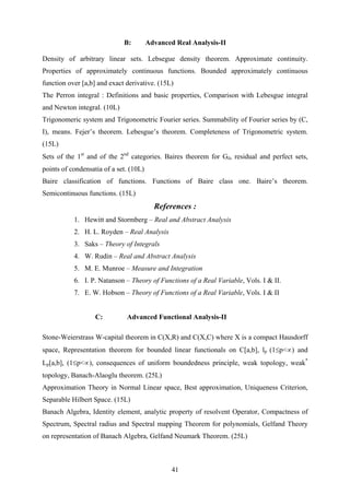 B: Advanced Real Analysis-II
Density of arbitrary linear sets. Lebsegue density theorem. Approximate continuity.
Properties of approximately continuous functions. Bounded approximately continuous
function over [a,b] and exact derivative. (15L)
The Perron integral : Definitions and basic properties, Comparison with Lebesgue integral
and Newton integral. (10L)
Trigonomeric system and Trigonometric Fourier series. Summability of Fourier series by (C,
I), means. Fejer’s theorem. Lebesgue’s theorem. Completeness of Trigonometric system.
(15L)
Sets of the 1st
and of the 2nd
categories. Baires theorem for Gδ, residual and perfect sets,
points of condensatia of a set. (10L)
Baire classification of functions. Functions of Baire class one. Baire’s theorem.
Semicontinuous functions. (15L)
References :
1. Hewitt and Stormberg – Real and Abstract Analysis
2. H. L. Royden – Real Analysis
3. Saks – Theory of Integrals
4. W. Rudin – Real and Abstract Analysis
5. M. E. Munroe – Measure and Integration
6. I. P. Natanson – Theory of Functions of a Real Variable, Vols. I & II.
7. E. W. Hobson – Theory of Functions of a Real Variable, Vols. I & II
C: Advanced Functional Analysis-II
Stone-Weierstrass W-capital theorem in C(X,R) and C(X,C) where X is a compact Hausdorff
space, Representation theorem for bounded linear functionals on C[a,b], lp (1≤p<∝) and
Lp[a,b], (1≤p<∝), consequences of uniform boundedness principle, weak topology, weak*
topology, Banach-Alaoglu theorem. (25L)
Approximation Theory in Normal Linear space, Best approximation, Uniqueness Criterion,
Separable Hilbert Space. (15L)
Banach Algebra, Identity element, analytic property of resolvent Operator, Compactness of
Spectrum, Spectral radius and Spectral mapping Theorem for polynomials, Gelfand Theory
on representation of Banach Algebra, Gelfand Neumark Theorem. (25L)
41
 