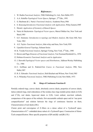 References :
1. W. Rudin-Functional Analysis, TMG Publishing Co. Ltd., New Delhi,1973
2. A.A. Schaffer-Topological Vector Spaces, Springer , 2nd
Edn., 1991
3. G. Bachman & L. Narici- Functional Analysis, Academic Press,1966
4. E. Kreyszig-Introductory Functional Analysis with Applications, Wiley Eastern,1989
5. Diestel- Application of Geometry of Banach Spaces
6. Narici & Beckerstein- Topological Vector spaces, Marcel Dekker Inc, New York and
Basel,1985
7. G.F. Simmons- Introduction to topology and Modern Analysis ,Mc Graw Hill, New
York, 1963
8. A.E. Taylor- Functional Analysis, John wiley and Sons, New York,1958
9. Lipschitz-General Topology, Schaum Series
10. K. Yosida-Functional Analysis, Springer Verlog, New York, 3rd
Edn., 1990
11. Brown and Page-Elements of Functional Analysis, Von Nostrand Reinhold Co., 1970
12. Holmes-Geometric Functional Analysis and its Application
13. J. Horvoth-Topological Vector spaces and Distributions, Addison-Wesley Publishing
Co., 1966
14. C. Goffman and G. Pedrick-First Course in Functional Analysis, PHI, New
Delhi,1987
15. R. E. Edwards- Functional Analysis, Holt Rinchart and Wilson, New York,1965
16. A. Wilansky-Functional Analysis, TMG Publishing Co.Ltd, New Delhi, 1973
D: Rings of Continuous Function-II
Partially ordered rings, convex ideals, absolutely convex ideals, properties of convex ideals,
lattice ordered rings, total orderedness of the residue class rings modulo prime ideals in C(X)
and C*
(X), real ideals, hyper-real ideals in C(X). Limit ordinal, non-limit ordinals,
compactness of the spaces of the ordinals, first uncountable ordinals space and its “one point
compactification” and relation between the rings of continuous function on them,
Characterization of real ideals.(20L)
Cluster point and convergence of Z–filters on a dense subset of a Tychonoff space.
Characterization of C*
- embedded dense subset of a Tychonoff space. Construction of Stone-
Čech compactification. More specific properties of βN and βQ and βR.(15L)
42
 