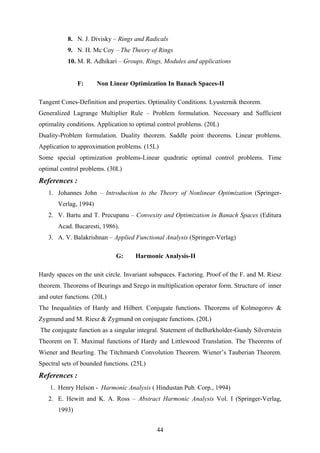 8. N. J. Divisky – Rings and Radicals
9. N. H. Mc Coy – The Theory of Rings
10. M. R. Adhikari – Groups, Rings, Modules and applications
F: Non Linear Optimization In Banach Spaces-II
Tangent Cones-Definition and properties. Optimality Conditions. Lyusternik theorem.
Generalized Lagrange Multiplier Rule – Problem formulation. Necessary and Sufficient
optimality conditions. Application to optimal control problems. (20L)
Duality-Problem formulation. Duality theorem. Saddle point theorems. Linear problems.
Application to approximation problems. (15L)
Some special optimization problems-Linear quadratic optimal control problems. Time
optimal control problems. (30L)
References :
1. Johannes John – Introduction to the Theory of Nonlinear Optimization (Springer-
Verlag, 1994)
2. V. Bartu and T. Precupanu – Convexity and Optimization in Banach Spaces (Editura
Acad. Bucaresti, 1986).
3. A. V. Balakrishnan – Applied Functional Analysis (Springer-Verlag)
G: Harmonic Analysis-II
Hardy spaces on the unit circle. Invariant subspaces. Factoring. Proof of the F. and M. Riesz
theorem. Theorems of Beurings and Szego in multiplication operator form. Structure of inner
and outer functions. (20L)
The Inequalities of Hardy and Hilbert. Conjugate functions. Theorems of Kolmogorov &
Zygmund and M. Riesz & Zygmund on conjugate functions. (20L)
The conjugate function as a singular integral. Statement of theBurkholder-Gundy Silverstein
Theorem on T. Maximal functions of Hardy and Littlewood Translation. The Theorems of
Wiener and Beurling. The Titchmarsh Convolution Theorem. Wiener’s Tauberian Theorem.
Spectral sets of bounded functions. (25L)
References :
1. Henry Helson - Harmonic Analysis ( Hindustan Pub. Corp., 1994)
2. E. Hewitt and K. A. Ross – Abstract Harmonic Analysis Vol. I (Springer-Verlag,
1993)
44
 