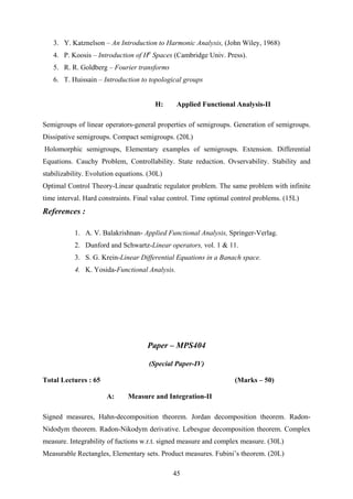 3. Y. Katznelson – An Introduction to Harmonic Analysis, (John Wiley, 1968)
4. P. Koosis – Introduction of Hp
Spaces (Cambridge Univ. Press).
5. R. R. Goldberg – Fourier transforms
6. T. Huissain – Introduction to topological groups
H: Applied Functional Analysis-II
Semigroups of linear operators-general properties of semigroups. Generation of semigroups.
Dissipative semigroups. Compact semigroups. (20L)
Holomorphic semigroups, Elementary examples of semigroups. Extension. Differential
Equations. Cauchy Problem, Controllability. State reduction. Ovservability. Stability and
stabilizability. Evolution equations. (30L)
Optimal Control Theory-Linear quadratic regulator problem. The same problem with infinite
time interval. Hard constraints. Final value control. Time optimal control problems. (15L)
References :
1. A. V. Balakrishnan- Applied Functional Analysis, Springer-Verlag.
2. Dunford and Schwartz-Linear operators, vol. 1 & 11.
3. S. G. Krein-Linear Differential Equations in a Banach space.
4. K. Yosida-Functional Analysis.
Paper – MPS404
(Special Paper-IV)
Total Lectures : 65 (Marks – 50)
A: Measure and Integration-II
Signed measures, Hahn-decomposition theorem. Jordan decomposition theorem. Radon-
Nidodym theorem. Radon-Nikodym derivative. Lebesgue decomposition theorem. Complex
measure. Integrability of fuctions w.r.t. signed measure and complex measure. (30L)
Measurable Rectangles, Elementary sets. Product measures. Fubini’s theorem. (20L)
45
 