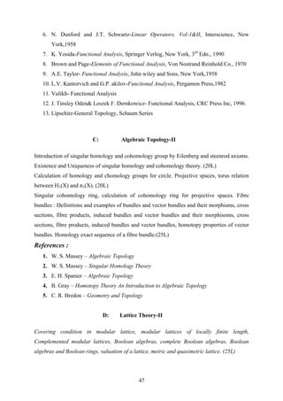 6. N. Dunford and J.T. Schwartz-Linear Operators, Vol-1&II, Interscience, New
York,1958
7. K. Yosida-Functional Analysis, Springer Verlog, New York, 3rd
Edn., 1990
8. Brown and Page-Elements of Functional Analysis, Von Nostrand Reinhold Co., 1970
9. A.E. Taylor- Functional Analysis, John wiley and Sons, New York,1958
10. L.V. Kantorvich and G.P. akilov-Functional Analysis, Pergamon Press,1982
11. Vulikh- Functional Analysis
12. J. Tinsley Oden& Leszek F. Dernkowicz- Functional Analysis, CRC Press Inc, 1996.
13. Lipschitz-General Topology, Schaum Series
C: Algebraic Topology-II
Introduction of singular homology and cohomology group by Eilenberg and steenrod axioms.
Existence and Uniqueness of singular homology and cohomology theory. (20L)
Calculation of homology and chomology groups for circle. Projective spaces, torus relation
between H1(X) and π1(X). (20L)
Singular cohomology ring, calculation of cohomology ring for projective spaces. Fibre
bundles : Definitions and examples of bundles and vector bundles and their morphisms, cross
sections, fibre products, induced bundles and vector bundles and their morphisoms, cross
sections, fibre products, induced bundles and vector bundles, homotopy properties of vector
bundles. Homology exact sequence of a fibre bundle.(25L)
References :
1. W. S. Massey – Algebraic Topology
2. W. S. Massey – Singular Homology Theory
3. E. H. Spanier – Algebraic Topology
4. B. Gray – Homotopy Theory An Introduction to Algebraic Topology
5. C. R. Bredon – Geometry and Topology
D: Lattice Theory-II
Covering condition in modular lattice, modular lattices of locally finite length,
Complemented modular lattices, Boolean algebras, complete Boolean algebras, Boolean
algebras and Boolean rings, valuation of a lattice, metric and quasimetric lattice. (25L)
47
 