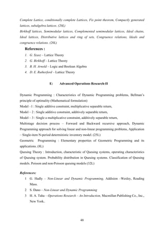 Complete Lattice, conditionally complete Lattices, Fix point theorem, Compactly generated
lattices, subalgebra lattices. (20L)
Birkhoff lattices, Semimodular lattices, Complemented semimodular lattices, Ideal chains,
Ideal lattices, Distributive lattices and ring of sets, Congruence relations, Ideals and
congruence relations. (20L)
References :
1. G. Szasz – Lattice Theory
2. G. Birkhoff – Lattice Theory
3. B. H. Arnold – Logic and Boolean Algebra
4. D. E. Rutherford – Lattice Theory
E: Advanced Operations Research-II
Dynamic Programming : Characteristics of Dynamic Programming problems, Bellman’s
principle of optimality (Mathematical formulation)
Model –1 : Single additive constraint, multiplicative separable return,
Model – 2 : Single additive constraint, additively separable return,
Model – 3 : Single a multiplicative constraint, additively separable return,
Multistage decision process – Forward and Backward recursive approach, Dynamic
Programming approach for solving linear and non-linear programming problems, Application
– Single-item N-period deterministic inventory model. (25L)
Geometric Programming : Elementary properties of Geometric Programming and its
applications. (8L)
Queuing Theory : Introduction, characteristic of Queuing systems, operating characteristics
of Queuing system. Probability distribution in Queuing systems. Classification of Queuing
models. Poisson and non-Poisson queuing models (32L)
References:
1 G. Hadly – Non-Linear and Dynamic Programming, Addision –Wesley, Reading
Mass.
2 S. Dano – Non-Linear and Dynamic Programming
3 H. A. Taha – Operations Research – An Introduction, Macmillan Publishing Co., Inc.,
New York..
48
 