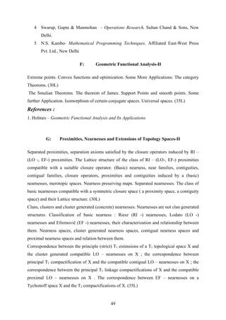 4 Swarup, Gupta & Manmohan – Operations Research, Sultan Chand & Sons, New
Delhi.
5 N.S. Kambo- Mathematical Programming Techniques, Affiliated East-West Press
Pvt. Ltd., New Delhi
F: Geometric Functional Analysis-II
Extreme points. Convex functions and optimization. Some More Applications: The category
Theorems. (30L)
The Smulian Theorems. The theorem of James. Support Points and smooth points. Some
further Application. Isomorphism of certain conjugate spaces. Universal spaces. (35L)
References :
1. Holmes – Geometric Functional Analysis and Its Applications
G: Proximities, Nearnesses and Extensions of Topology Spaces-II
Separated proximities, separation axioms satisfied by the closure operators induced by RI –
(LO -, EF-) proximities. The Lattice structure of the class of RI – (LO-, EF-) proximities
compatible with a suitable closure operator. (Basic) nearness, near families, contiguities,
contigual families, closure operators, proximities and contiguities induced by a (basic)
nearnesses, merotopic spaces. Nearness preserving maps. Separated nearnesses. The class of
basic nearnesses compatible with a symmetric closure space ( a proximity space, a contiguity
space) and their Lattice structure. (30L)
Clans, clusters and cluster generated (concrete) nearnesses. Nearnesses are not clan generated
structures. Classification of basic nearness : Riesz (RI -) nearnesses, Lodato (LO -)
nearnesses and Efremovič (EF -) nearnesses, their characterization and relationship between
them. Nearness spaces, cluster generated nearness spaces, contigual nearness spaces and
proximal nearness spaces and relation between them.
Correspondence between the principle (strict) T1 extensions of a T1 topological space X and
the cluster generated compatible LO – nearnesses on X ; the correspondence between
principal T1 compactification of X and the compatible contigual LO – nearnesses on X ; the
correspondence between the principal T1 linkage compactifications of X and the compatible
proximal LO – nearnesses on X . The correspondence between EF – nearnesses on a
Tychonoff space X and the T2 compactifications of X. (35L)
49
 
