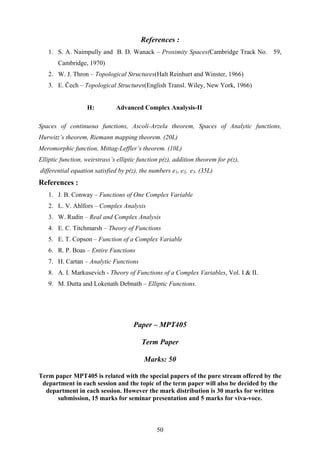 References :
1. S. A. Naimpully and B. D. Wanack – Proximity Spaces(Cambridge Track No. 59,
Cambridge, 1970)
2. W. J. Thron – Topological Structures(Halt Reinhurt and Winster, 1966)
3. E. Čech – Topological Structures(English Transl. Wiley, New York, 1966)
H: Advanced Complex Analysis-II
Spaces of continuous functions, Ascoli-Arzela theorem, Spaces of Analytic functions,
Hurwitz’s theorem, Riemann mapping theorem. (20L)
Meromorphic function, Mittag-Leffler’s theorem. (10L)
Elliptic function, weirstrass’s elliptic function p(z), addition theorem for p(z),
differential equation satisfied by p(z), the numbers e1, e2, e3. (35L)
References :
1. J. B. Conway – Functions of One Complex Variable
2. L. V. Ahlfors – Complex Analysis
3. W. Rudin – Real and Complex Analysis
4. E. C. Titchmarsh – Theory of Functions
5. E. T. Copson – Function of a Complex Variable
6. R. P. Boas – Entire Functions
7. H. Cartan – Analytic Functions
8. A. I. Markusevich - Theory of Functions of a Complex Variables, Vol. I & II.
9. M. Dutta and Lokenath Debnath – Elliptic Functions.
Paper – MPT405
Term Paper
Marks: 50
Term paper MPT405 is related with the special papers of the pure stream offered by the
department in each session and the topic of the term paper will also be decided by the
department in each session. However the mark distribution is 30 marks for written
submission, 15 marks for seminar presentation and 5 marks for viva-voce.
50
 