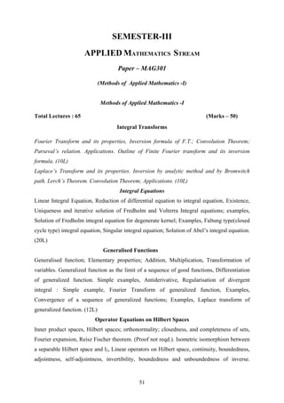 SEMESTER-III
APPLIED MATHEMATICS STREAM
Paper – MAG301
(Methods of Applied Mathematics -I)
Methods of Applied Mathematics -I
Total Lectures : 65 (Marks – 50)
Integral Transforms
Fourier Transform and its properties, Inversion formula of F.T.; Convolution Theorem;
Parseval’s relation. Applications. Outline of Finite Fourier transform and its inversion
formula. (10L)
Laplace’s Transform and its properties. Inversion by analytic method and by Bromwitch
path. Lerch’s Theorem. Convolution Theorem; Applications. (10L)
Integral Equations
Linear Integral Equation, Reduction of differential equation to integral equation, Existence,
Uniqueness and iterative solution of Fredholm and Volterra Integral equations; examples,
Solution of Fredholm integral equation for degenerate kernel; Examples, Faltung type(closed
cycle type) integral equation, Singular integral equation; Solution of Abel’s integral equation.
(20L)
Generalised Functions
Generalised function; Elementary properties; Addition, Multiplication, Transformation of
variables. Generalized function as the limit of a sequence of good functions, Differentiation
of generalized function. Simple examples, Antiderivative, Regularisation of divergent
integral : Simple example, Fourier Transform of generalized function, Examples,
Convergence of a sequence of generalized functions; Examples, Laplace transform of
generalized function. (12L)
Operator Equations on Hilbert Spaces
Inner product spaces, Hilbert spaces; orthonormality; closedness, and completeness of sets,
Fourier expansion, Reisz Fischer theorem. (Proof not reqd.). Isometric isomorphism between
a separable Hilbert space and l2, Linear operators on Hilbert space, continuity, boundedness,
adjointness, self-adjointness, invertibility, boundedness and unboundedness of inverse.
51
 