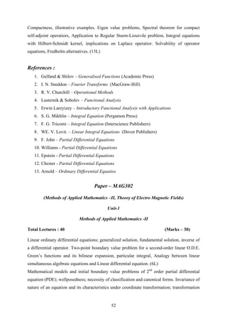 Compactness, illustrative examples. Eigen value problems, Spectral theorem for compact
self-adjoint operatiors, Application to Regular Sturm-Liouivile problem, Integral equations
with Hilbert-Schmidt kernel, implications on Laplace operatior. Solvability of operator
equations, Fredholm alternatives. (13L)
References :
1. Gelfand & Shilov – Generalised Functions (Academic Press)
2. I. N. Sneddon – Fourier Transforms (MacGraw-Hill)
3. R. V. Churchill – Operational Methods
4. Lusternik & Sobolev – Functional Analysis
5. Erwin Lareyizey – Introductory Functional Analysis with Applications
6. S. G. Mikhlin – Integral Equation (Pergamon Press)
7. F. G. Tricomi – Integral Equation (Interscience Publishers)
8. WE. V. Lovit. – Linear Integral Equations (Dover Publishers)
9. F. John – Partial Differential Equations
10. Williams - Partial Differential Equations
11. Epstein - Partial Differential Equations
12. Chester - Partial Differential Equations
13. Arnold – Ordinary Differential Equatios
Paper – MAG302
(Methods of Applied Mathematics –II, Theory of Electro Magnetic Fields)
Unit-1
Methods of Applied Mathematics -II
Total Lectures : 40 (Marks – 30)
Linear ordinary differential equations; generalized solution, fundamental solution, inverse of
a differential operator. Two-point boundary value problem for a second-order linear O.D.E.
Green’s functions and its bilinear expansion, particular integral, Analogy between linear
simultaneous algebraic equations and Linear differential equation. (6L)
Mathematical models and initial boundary value problems of 2nd
order partial differential
equation (PDE); wellposedness; necessity of classification and canonical forms. Invariance of
nature of an equation and its characteristics under coordinate transformation; transformation
52
 