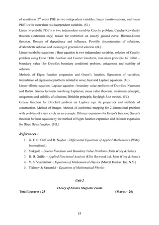 of semilinear 2nd
order PDE in two independent variables; linear transformations, and linear
PDE’s with more than two independent variables. (5L)
Linear hyperbolic PDE’s in two independent variables Cauchy problem. Cauchy-Kowalasky
theorem (statement only) reason for restriction on cauchy ground curve. Rieman-Green
function. Domain of dependence and influence. Possible discontunuites of solutions;
d’Alemberts solution and meaning of generalized solution. (6L)
Linear parabolic equations : Heat equation in two independent variables, solution of Cauchy
problem using Dirac Delta function and Fourier transform, maximum principle for initial –
boundary value (for Dirichlet boundary condition) problem, uniqueness and stability of
solution.
Methods of Eigen function empansion and Green’s function; Separation of variables,
formulation of eigenvalue problems related to wave, heat and Laplace equations. (8L)
Linear elliptic equation: Laplace equation : boundary value problems of Dirichlet, Neumann
and Robin. Greens formulas involving Laplacian; mean value theorem, maximum principle,
uniqueness and stability of solutions; Dirichlet principle, Rayleigh-Ritz method. (5L)
Greens function for Dirichlet problem on Laplace eqn. its properties and methods of
construction. Method of images. Method of conformal mapping for 2-dimentional problem
with problem of a unit circle as an example. Bilinear expansion for Green’s funcion; Green’s
function for heat equation by the method of Eigen function expansion and Bilinear expansion
for Dirac Delta function. (10L)
References :
1. G. F. C. Duff and D. Naylor – Differential Equations of Applied Mathematics (Wiley
International).
2. Stakgold – Greens Functions and Boundary Value Problems (John Wiley & Sons.)
3. D. H. Griffet – Applied Functional Analysis (Ellis Horwood Ltd. John Wiley & Sons.)
4. V. S. Vladiminov – Equations of Mathematical Physics (Marcel Danker, Inc. N.Y.)
5. Tikhnov & Samarski – Equations of Mathematical Physics
Unit-2
Theory of Electro Magnetic Fields
Total Lectures : 25 (Marks – 20)
53
 