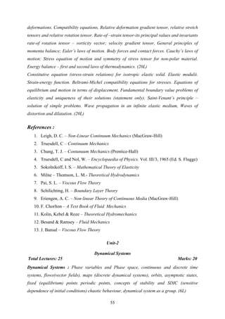 deformations. Compatibility equations, Relative deformation gradient tensor, relative stretch
tensors and relative rotation tensor. Rate-of –strain tensor-its principal values and invariants
rate-of rotation tensor – vorticity vector; velocity gradient tensor, General principles of
momenta balance; Euler’s laws of motion. Body forces and contact forces. Cauchy’s laws of
motion: Stress equation of motion and symmetry of stress tensor for non-polar material.
Energy balance – first and second laws of thermodynamics. (20L)
Constitutive equation (stress-strain relations) for isotropic elastic solid. Elastic modulii.
Strain-energy function. Beltrami-Michel compatibility equations for stresses. Equations of
equilibrium and motion in terms of displacement. Fundamental boundary value problems of
elasticity and uniqueness of their solutions (statement only). Saint-Venant’s principle –
solution of simple problems. Wave propagation in an infinite elastic medium, Waves of
distortion and dilatation. (20L)
References :
1. Leigh, D. C. – Non-Linear Continuum Mechanics (MacGraw-Hill)
2. Truesdell, C – Continuum Mechanics
3. Chung, T. J. – Contunuum Mechanics (Prentice-Hall)
4. Truesdell, C and Nol, W. – Encyclopaedia of Physics. Vol. III/3, 1965 (Ed. S. Flugge)
5. Sokolnikoff, I. S. – Mathematical Theory of Elasticity
6. Milne – Thomson, L. M.- Theoretical Hydrodynamics
7. Pai, S. L. – Viscous Flow Theory
8. Schilichting, H. – Boundary Layer Theory
9. Eriengen, A. C. – Non-linear Theory of Continuous Media (MacGraw-Hill)
10. F. Chorlton – A Text Book of Fluid Mechanics
11. Kolin, Kebel & Roze – Theoretical Hydromechanics
12. Besand & Ramsey – Fluid Mechanics
13. J. Bansal – Viscous Flow Theory
Unit-2
Dynamical Systems
Total Lectures: 25 Marks: 20
Dynamical Systems : Phase variables and Phase space, continuous and discrete time
systems, flows(vector fields), maps (discrete dynamical systems), orbits, asymptotic states,
fixed (equilibrium) points periodic points, concepts of stability and SDIC (sensitive
dependence of initial conditions) chaotic behaviour, dynamical system as a group. (6L)
55
 
