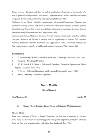Linear systems : Fundamental theorem and its application. Properties of exponential of a
matrix, generalized eigenvectors of a matrix, nilpotent matrix, stable, unstable and center
subspaces, hyperbolicity, contracting and expanding behaviour. (6L)
Nonlinear Vector Fields : Stability characteristics of an equilibrium point. Liapunov and
asymptotic stability. Source, sink, basin of attraction. Phase plane analysis of simple systems,
homoclinic and heteroclinic orbits, hyperbolicity, statement of Hartmann-Grobman theorem
and stable manifold theorem and their implications. (6L)
Liapunov function and Liapunov theorem. Periodic solutions, limit cycles and their stability
concepts. Statement of Lienard’s theorem and its application to vander Pol equation,
Poineare-Bendixsom theorem (statement and applications only), structural stability and
bifurcation through examples of saddle-node, pitchfork and Hopf bifurcations. (7L)
References :
1. P. Glendinning – Stability, Instability and Chaos (Cambridge University Press 1994).
2. Strogartz – Non-linear Dynamics
3. M. W. Hirsch & S. Smale – Differential Equations, Dynamical Systems and Linear
Algebra (Academic Press 1974)
4. L. Perko – Differential Equations and Dynamical Systems (Springer – 1991)
5. Arnold – Ordinary Differential Equations
Paper – MAS304
(Special Paper-I)
Total Lectures: 65 Marks: 50
A: Viscous Flows, Boundary Layer Theory and Magneto Hydrodynamics-I
Viscous Flows
Some exact solutions of Navier – Stokes’ Equations: the flow due to suddenly accelerated
plane wall; the flow near an oscillating plane wall; plane stagnation point flow (Hiemenz
flow); the flow near a rotating disk; Hele-shaw flow; Bodewadt flow. (18L)
56
 