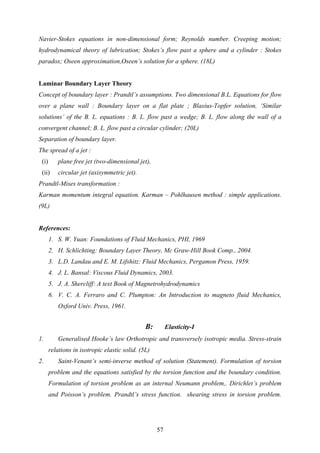 Navier-Stokes equations in non-dimensional form; Reynolds number. Creeping motion;
hydrodynamical theory of lubrication; Stokes’s flow past a sphere and a cylinder : Stokes
paradox; Oseen approximation,Oseen’s solution for a sphere. (18L)
Laminar Boundary Layer Theory
Concept of boundary layer : Prandtl’s assumptions. Two dimensional B.L. Equations for flow
over a plane wall : Boundary layer on a flat plate ; Blasius-Topfer solution, ‘Similar
solutions’ of the B. L. equations : B. L. flow past a wedge; B. L. flow along the wall of a
convergent channel; B. L. flow past a circular cylinder; (20L)
Separation of boundary layer.
The spread of a jet :
(i) plane free jet (two-dimensional jet),
(ii) circular jet (axisymmetric jet).
Prandtl-Mises transformation :
Karman momentum integral equation. Karman – Pohlhausen method : simple applications.
(9L)
References:
1. S. W. Yuan: Foundations of Fluid Mechanics, PHI, 1969
2. H. Schlichting: Boundary Layer Theory, Mc Graw-Hill Book Comp., 2004.
3. L.D. Landau and E. M. Lifshitz: Fluid Mechanics, Pergamon Press, 1959.
4. J. L. Bansal: Viscous Fluid Dynamics, 2003.
5. J. A. Shercliff: A text Book of Magnetrohydrodynamics
6. V. C. A. Ferraro and C. Plumpton: An Introduction to magneto fluid Mechanics,
Oxford Univ. Press, 1961.
B: Elasticity-I
1. Generalised Hooke’s law Orthotropic and transversely isotropic media. Stress-strain
relations in isotropic elastic solid. (5L)
2. Saint-Venant’s semi-inverse method of solution (Statement). Formulation of torsion
problem and the equations satisfied by the torsion function and the boundary condition.
Formulation of torsion problem as an internal Neumann problem,. Dirichlet’s problem
and Poisson’s problem. Prandtl’s stress function. shearing stress in torsion problem.
57
 