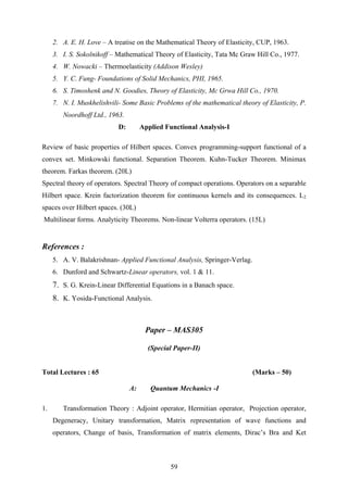 2. A. E. H. Love – A treatise on the Mathematical Theory of Elasticity, CUP, 1963.
3. I. S. Sokolnikoff – Mathematical Theory of Elasticity, Tata Mc Graw Hill Co., 1977.
4. W. Nowacki – Thermoelasticity (Addison Wesley)
5. Y. C. Fung- Foundations of Solid Mechanics, PHI, 1965.
6. S. Timoshenk and N. Goodies, Theory of Elasticity, Mc Grwa Hill Co., 1970.
7. N. I. Muskhelishvili- Some Basic Problems of the mathematical theory of Elasticity, P.
Noordhoff Ltd., 1963.
D: Applied Functional Analysis-I
Review of basic properties of Hilbert spaces. Convex programming-support functional of a
convex set. Minkowski functional. Separation Theorem. Kuhn-Tucker Theorem. Minimax
theorem. Farkas theorem. (20L)
Spectral theory of operators. Spectral Theory of compact operations. Operators on a separable
Hilbert space. Krein factorization theorem for continuous kernels and its consequences. L2
spaces over Hilbert spaces. (30L)
Multilinear forms. Analyticity Theorems. Non-linear Volterra operators. (15L)
References :
5. A. V. Balakrishnan- Applied Functional Analysis, Springer-Verlag.
6. Dunford and Schwartz-Linear operators, vol. 1 & 11.
7. S. G. Krein-Linear Differential Equations in a Banach space.
8. K. Yosida-Functional Analysis.
Paper – MAS305
(Special Paper-II)
Total Lectures : 65 (Marks – 50)
A: Quantum Mechanics -I
1. Transformation Theory : Adjoint operator, Hermitian operator, Projection operator,
Degeneracy, Unitary transformation, Matrix representation of wave functions and
operators, Change of basis, Transformation of matrix elements, Dirac’s Bra and Ket
59
 