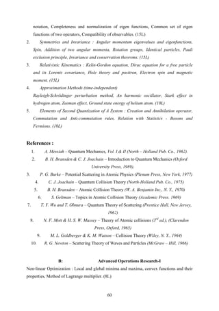 notation, Completeness and normalization of eigen functions, Common set of eigen
functions of two operators, Compatibility of observables. (15L)
2. Symmetries and Invariance : Angular momentum eigenvalues and eigenfunctions,
Spin, Addition of two angular momenta, Rotation groups, Identical particles, Pauli
exclusion principle, Invariance and conservation theorems. (15L)
3. Relativistic Kinematics : Kelin-Gordon equation, Dirac equation for a free particle
and its Lorentz covariance, Hole theory and positron, Electron spin and magnetic
moment. (15L)
4. Approximation Methods (time-independent)
Rayleigh-Schrödinger perturbation method, An harmonic oscillator, Stark effect in
hydrogen atom, Zeeman effect, Ground state energy of helium atom. (10L)
5. Elements of Second Quantization of A System : Creation and Annihilation operator,
Commutation and Anti-commutation rules, Relation with Statistics - Bosons and
Fermions. (10L)
References :
1. A. Messiah – Quantum Mechanics, Vol. I & II (North – Holland Pub. Co., 1962).
2. B. H. Bransden & C. J. Joachain – Introduction to Quantum Mechanics (Oxford
University Press, 1989).
3. P. G. Burke – Potential Scattering in Atomic Physics (Plenum Press, New York, 1977)
4. C. J. Joachain – Quantum Collision Theory (North-Holland Pub. Co., 1975)
5. B. H. Bransden – Atomic Collision Theory (W. A. Benjamin Inc., N. Y., 1970)
6. S. Geltman – Topics in Atomic Collision Theory (Academic Press. 1969)
7. T. Y. Wu and T. Olmura – Quantum Theory of Scattering (Prentice Hall, New Jersey,
1962)
8. N. F. Mott & H. S. W. Massey – Theory of Atomic collisions (3rd
ed.), (Clarendon
Press, Oxford, 1965)
9. M. L. Goldberger & K. M. Watson – Collision Theory (Wiley, N. Y., 1964)
10. R. G. Newton – Scattering Theory of Waves and Particles (McGraw – Hill, 1966)
B: Advanced Operations Research-I
Non-linear Optimization : Local and global minima and maxima, convex functions and their
properties, Method of Lagrange multiplier. (8L)
60
 