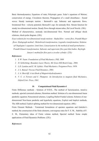 Basic thermodynamics; Equations of state; Polytropic gases. Euler’s equations of Motion;
conservation of energy. Circulation theorem; Propagation of a small disturbance : Sound
waves. Steady isentropic motion : Bernoulli’s eqn. Subsonic and supersonic flows.
Irrotational flow : velocity potential; Bernoulli’s eqn. for unsteady flow. Stream function for
steady two-dimensional motion. Steady flows through stream tubes, De Laval Nozzle. (30L)
Method of characteristics, unsteady one-dimensional flow. Normal and oblique shock
relations; shock polar diagram. (10L)
Exact solution for two-dimensional steady motions : Radial flow : vortex flow, Prandtl-Mayer
flows. Hodograph method : Molenbroek transformation; Legendre transformation; Solution
of Chaplygine’s equation. Limit lines; Linearization by the method of small perturbation :
Prandtl-Glauert transformation. Subsonic and supersonic flow past thin bodies. Rayleigh-
Janzen’s method for flow past a circular cylinder. (25L)
References:
1. S. W. Yuam: Foundations of Fluid Mechanics, PHI, 1969
2. H. Schlichting: Boundary Layer Theory, Mc Graw-Hill Book Comp., 2004.
3. L.D. Landau and E. M. Lifshitz: Fluid Mechanics, Pergamon Press, 1959.
4. J. L. Bansal: Viscous Fluid Dynamics, 2003.
5. J. A. Shercliff: A text Book of Magnetrohydrodynamics
6. V. C. A. Ferraro and C. Plumpton: An Introduction to magneto fluid Mechanics,
Oxford Univ. Press, 1961.
D: Computational Fluid Dynamics-I
Finite Difference methods : Solution of O.D.E., The method of factoriazation, iterative
methods, upwind corrected schemes, Hermitian method. Solution of a one-dimensional linear
parabolic equation; Noncentered schemes, Leapfrog Dufort-Frankel scheme, Solution of one-
dimensional Non-linear parabolic and hyperbolic equations, Explicit and Implicit methods,
The ADI method, Explicit splitting method for two dimensional equation. (40L)
Finite Element Methods : Variational formulation of operator equations and Galerkin’s
method, the construction of the finite elements, convergence rates for F. E. M., Stability of F.
E. M., Elementary ideas of Finite volume method, Spectral method. Some simple
applications of Fluid Dynamics Problems. (25L)
References:
62
 