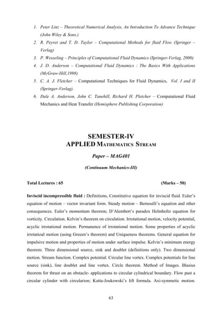 1. Peter Linz – Theoretical Numerical Analysis, An Introduction To Advance Technique
(John Wiley & Sons.)
2. R. Peyret and T. D. Taylor – Computational Methods for fluid Flow (Springer –
Verlag)
3. P. Wesseling – Principles of Computational Fluid Dynamics (Springer-Verlag, 2000)
4. J. D. Anderson – Computational Fluid Dynamics : The Basics With Applications
(McGraw-Hill,1998)
5. C. A. J. Fletcher – Computational Techniques for Fluid Dynamics, Vol. I and II
(Springer-Verlag).
6. Dale A. Anderson, John C. Tanehill, Richard H. Pletcher – Computational Fluid
Mechanics and Heat Transfer (Hemisphere Publishing Corporation)
SEMESTER-IV
APPLIED MATHEMATICS STREAM
Paper – MAG401
(Continuum Mechanics-III)
Total Lectures : 65 (Marks – 50)
Inviscid incompressible fluid : Definitions, Constitutive equation for inviscid fluid. Euler’s
equation of motion – vector invariant form. Steady motion – Bernoulli’s equation and other
consequences. Euler’s momentum theorem; D’Alembert’s paradox Helmholtz equation for
vorticity. Circulation. Kelvin’s theorem on circulation. Irrotational motion, velocity potential,
acyclic irrotational motion. Permanence of irrotational motion. Some properties of acyclic
irrotatioal motion (using Greeen’s theorem) and Uniqueness theorems. General equation for
impulsive motion and properties of motion under surface impulse. Kelvin’s minimum energy
theorem. Three dimensional source, sink and doublet (definitions only). Two dimensional
motion. Stream function. Complex potential. Circular line vortex. Complex potentials for line
source (sink), line doublet and line vortex. Circle theorem. Method of Images. Blasius
theorem for thrust on an obstacle- applications to circular cylindrical boundary. Flow past a
circular cylinder with circularion; Kutta-Joukowski’s lift formula. Axi-symmetic motion.
63
 