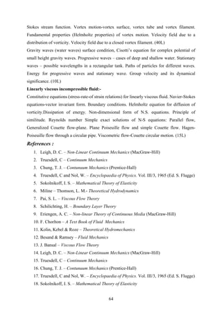Stokes stream function. Vortex motion-vortex surface, vortex tube and vortex filament.
Fundamental properties (Helmholtz properties) of vortex motion. Velocity field due to a
distribution of vorticity. Velocity field due to a closed vortex filament. (40L)
Gravity waves (water waves) surface condition, Cisotti’s equation for complex polential of
small height gravity waves. Progressive waves – cases of deep and shallow water. Stationary
waves – possible wavelengths in a rectangular tank. Paths of particles for different waves.
Energy for progressive waves and stationary wave. Group velocity and its dynamical
significance. (10L)
Linearly viscous incompressible fluid:-
Constitutive equations (stress-rate-of strain relations) for linearly viscous fluid. Navier-Stokes
equations-vector invariant form. Boundary conditions. Helmholtz equation for diffusion of
vorticity.Dissipation of energy. Non-dimensional form of N.S. equations. Principle of
similitude. Reynolds number Simple exact solutions of N-S equations: Parallel flow,
Generalized Couette flow-plane. Plane Poiseuille flow and simple Couette flow. Hagen-
Poiseuille flow through a circular pipe. Viscometric flow-Couette circular motion. (15L)
References :
1. Leigh, D. C. – Non-Linear Continuum Mechanics (MacGraw-Hill)
2. Truesdell, C – Continuum Mechanics
3. Chung, T. J. – Contunuum Mechanics (Prentice-Hall)
4. Truesdell, C and Nol, W. – Encyclopaedia of Physics. Vol. III/3, 1965 (Ed. S. Flugge)
5. Sokolnikoff, I. S. – Mathematical Theory of Elasticity
6. Miline – Thomson, L. M.- Theoretical Hydrodynamics
7. Pai, S. L. – Viscous Flow Theory
8. Schilichting, H. – Boundary Layer Theory
9. Eriengen, A. C. – Non-linear Theory of Continuous Media (MacGraw-Hill)
10. F. Chorlton – A Text Book of Fluid Mechanics
11. Kolin, Kebel & Roze – Theoretical Hydromechanics
12. Besand & Ramsey – Fluid Mechanics
13. J. Bansal – Viscous Flow Theory
14. Leigh, D. C. – Non-Linear Continuum Mechanics (MacGraw-Hill)
15. Truesdell, C – Continuum Mechanics
16. Chung, T. J. – Contunuum Mechanics (Prentice-Hall)
17. Truesdell, C and Nol, W. – Encyclopaedia of Physics. Vol. III/3, 1965 (Ed. S. Flugge)
18. Sokolnikoff, I. S. – Mathematical Theory of Elasticity
64
 