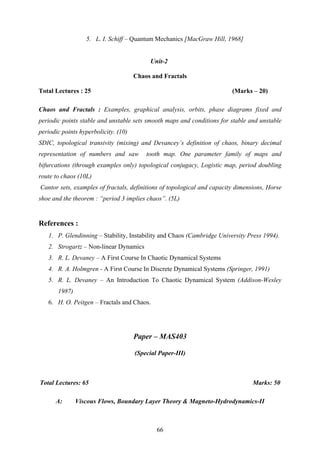 5. L. I. Schiff – Quantum Mechanics [MacGraw Hill, 1968]
Unit-2
Chaos and Fractals
Total Lectures : 25 (Marks – 20)
Chaos and Fractals : Examples, graphical analysis, orbits, phase diagrams fixed and
periodic points stable and unstable sets smooth maps and conditions for stable and unstable
periodic points hyperbolicity. (10)
SDIC, topological transivity (mixing) and Devancey’s definition of chaos, binary decimal
representation of numbers and saw tooth map. One parameter family of maps and
bifurcations (through examples only) topological conjugacy, Logistic map, period doubling
route to chaos (10L)
Cantor sets, examples of fractals, definitions of topological and capacity dimensions, Horse
shoe and the theorem : “period 3 implies chaos”. (5L)
References :
1. P. Glendinning – Stability, Instability and Chaos (Cambridge University Press 1994).
2. Strogartz – Non-linear Dynamics
3. R. L. Devaney – A First Course In Chaotic Dynamical Systems
4. R. A. Holmgren - A First Course In Discrete Dynamical Systems (Springer, 1991)
5. R. L. Devaney – An Introduction To Chaotic Dynamical System (Addison-Wesley
1987)
6. H. O. Peitgen – Fractals and Chaos.
Paper – MAS403
(Special Paper-III)
Total Lectures: 65 Marks: 50
A: Viscous Flows, Boundary Layer Theory & Magneto-Hydrodynamics-II
66
 