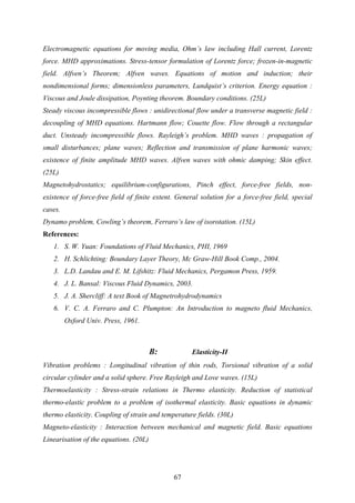 Electromagnetic equations for moving media, Ohm’s law including Hall current, Lorentz
force. MHD approximations. Stress-tensor formulation of Lorentz force; frozen-in-magnetic
field. Alfven’s Theorem; Alfven waves. Equations of motion and induction; their
nondimensional forms; dimensionless parameters, Lundquist’s criterion. Energy equation :
Viscous and Joule dissipation, Poynting theorem. Boundary conditions. (25L)
Steady viscous incompressible flows : unidirectional flow under a transverse magnetic field :
decoupling of MHD equations. Hartmann flow; Couette flow. Flow through a rectangular
duct. Unsteady incompressible flows. Rayleigh’s problem. MHD waves : propagation of
small disturbances; plane waves; Reflection and transmission of plane harmonic waves;
existence of finite amplitude MHD waves. Alfven waves with ohmic damping; Skin effect.
(25L)
Magnetohydrostatics; equilibrium-configurations, Pinch effect, force-free fields, non-
existence of force-free field of finite extent. General solution for a force-free field, special
cases.
Dynamo problem, Cowling’s theorem, Ferraro’s law of isorotation. (15L)
References:
1. S. W. Yuan: Foundations of Fluid Mechanics, PHI, 1969
2. H. Schlichting: Boundary Layer Theory, Mc Graw-Hill Book Comp., 2004.
3. L.D. Landau and E. M. Lifshitz: Fluid Mechanics, Pergamon Press, 1959.
4. J. L. Bansal: Viscous Fluid Dynamics, 2003.
5. J. A. Shercliff: A text Book of Magnetrohydrodynamics
6. V. C. A. Ferraro and C. Plumpton: An Introduction to magneto fluid Mechanics,
Oxford Univ. Press, 1961.
B: Elasticity-II
Vibration problems : Longitudinal vibration of thin rods, Torsional vibration of a solid
circular cylinder and a solid sphere. Free Rayleigh and Love waves. (15L)
Thermoelasticity : Stress-strain relations in Thermo elasticity. Reduction of statistical
thermo-elastic problem to a problem of isothermal elasticity. Basic equations in dynamic
thermo elasticity. Coupling of strain and temperature fields. (30L)
Magneto-elasticity : Interaction between mechanical and magnetic field. Basic equations
Linearisation of the equations. (20L)
67
 