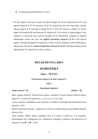 D Computational Fluid Dynamics- I & II
* All the students will have to take the Special paper-I & III for Semester-III & IV and
Special Paper-II & IV for Semester- III & IV respectively from the same topic, and the
Special paper-I & II and Special paper-III & IV from the respective clusters of special
papers for Semester-III and Semester-IV respectively. The clusters of special papers to be
offered in a particular year shall be decided by the Department. Students of Applied
Mathematics stream may also opt Applied Functional Analysis-I & II as the Special
paper-I and Special paper-III respectively, if they so desire. Students of Pure Mathematics
Stream may also opt the Advanced Operations Research-I & II as the Special paper-II and
Special paper-IV respectively, if they so desire.
DETAILED SYLLABUS
SEMESTER-I
Paper – MCG101
(Functional Analysis-I & Real Analysis-I )
Unit-1
Functional Analysis-I
Total Lectures : 40 (Marks – 30)
Baire category theorem. Normed linear spaces, continuity of norm function, Banach spaces,
Spaces Cn
, C [a,b] (with supmetric) , c0, lp (1 ≤ p ≤ ∞) etc; (10L)
Linear operator, boundedness and continuity, examples of bounded and unbounded linear
operators. (10L)
Banach contracton Principle – application to Picard’s existence theorem and Implicit function
theorem. (8L)
Inner product, Hilbert spaces, examples such as l2 spaces, L2[a,b] etc; C-S inequality,
Parallelogram law, Pythagorean law, Minkowski inequality, continuity and derivatives of
functions from Rm
to Rn
. (12L)
6
 