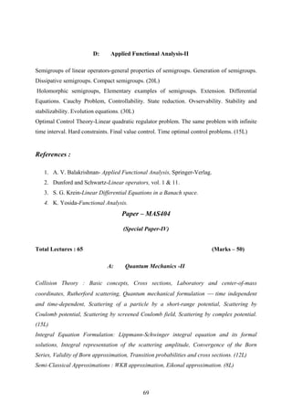 D: Applied Functional Analysis-II
Semigroups of linear operators-general properties of semigroups. Generation of semigroups.
Dissipative semigroups. Compact semigroups. (20L)
Holomorphic semigroups, Elementary examples of semigroups. Extension. Differential
Equations. Cauchy Problem, Controllability. State reduction. Ovservability. Stability and
stabilizability. Evolution equations. (30L)
Optimal Control Theory-Linear quadratic regulator problem. The same problem with infinite
time interval. Hard constraints. Final value control. Time optimal control problems. (15L)
References :
1. A. V. Balakrishnan- Applied Functional Analysis, Springer-Verlag.
2. Dunford and Schwartz-Linear operators, vol. 1 & 11.
3. S. G. Krein-Linear Differential Equations in a Banach space.
4. K. Yosida-Functional Analysis.
Paper – MAS404
(Special Paper-IV)
Total Lectures : 65 (Marks – 50)
A: Quantum Mechanics -II
Collision Theory : Basic concepts, Cross sections, Laboratory and center-of-mass
coordinates, Rutherford scattering, Quantum mechanical formulation ⎯ time independent
and time-dependent, Scattering of a particle by a short-range potential, Scattering by
Coulomb potential, Scattering by screened Coulomb field, Scattering by complex potential.
(15L)
Integral Equation Formulation: Lippmann-Schwinger integral equation and its formal
solutions, Integral representation of the scattering amplitude, Convergence of the Born
Series, Validity of Born approximation, Transition probabilities and cross sections. (12L)
Semi-Classical Approximations : WKB approximation, Eikonal approximation. (8L)
69
 